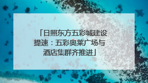 日照东方五彩城建设提速：五彩奥莱广场与酒店集群齐推进
